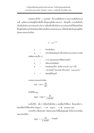 โรงเรียนมหิดลวิทยานุสรณ (องคการมหาชน) โรงเรียนวิทยาศาสตรของรัฐ
            เอกสารประกอบการเรียน วิชาเคมี 3 (ว40123) ภาคเรียนที่ 1 ปการศึกษา 2549


                  ตามสมการทั่วไป r = k[A]a[B]b ถาความเขมขนของ A และความเขมขนของ B
คงที่ แตอัตราการเกิดปฏิกิริยาเพิ่มขึ้น เมื่ออุณหภูมิเพิ่ม แสดงวา k มีคาสูงขึ้น ความเขมขนนั้น
เกี่ยวของกับจํานวนการปะทะกัน สวน k จะตองเกี่ยวของกับจํานวนการปะทะกันที่ใหผลสําเร็จอัน
ขึ้นอยูกับพลังงานกอกัมมันตและทิศทางชนที่เหมาะสมของอนุภาค ทั้งยังเกี่ยวของกับอุณหภูมิดวย
ดังสมการของอารเรเนียส



                                               k = A e-Ea / RT

                       k        =           คาคงตัวอัตรา
                       A        =           อารเรเนียสแฟกเตอร (เกียวกับจํานวนการปะทะ การหัน
                                                                    ่
                เหทิศทาง และอื่น ๆ )
                       e        =           2.718 (ฐานของลอการิทึมธรรมชาติ)
                       Ea       =           พลังงานกอกัมมันต
                       R        =           คาคงตัวของกาซ เทากับ 8.314 JK-1 mol-1 หรือ
                                            1.98 คอลอรี /โมล-องศา หรือ 0.0821 l atm mol-1K-1
                         T         =        อุณหภูมิสัมบูรณ

                จากสมการของแอรเรเนียส
                                          Ea
                         ln k = ln A −
                                          RT


                ทําใหเปน log10
                                                  Ea
                         log k = log A −
                                             2 . 303 RT


                จะเห็นไดวา เมื่อ T เปลี่ยนไปเล็กนอย k จะเปลี่ยนไปไดมาก ซึ่งหมายถึงวา r
ยอมเปลี่ยนไปไดมากดวย (Higher T              larger k           increased rate)
                เราอาจให A เปนคาคงตัว โดยประมาณวาไมขึ้นตออุณหภูมิ ดังนั้น สามารถเขียน
สมการใหมไดวา
                         log k = −
                                            Ea       + คาคงตัว
                                       2 . 303 RT

                                                    31
 