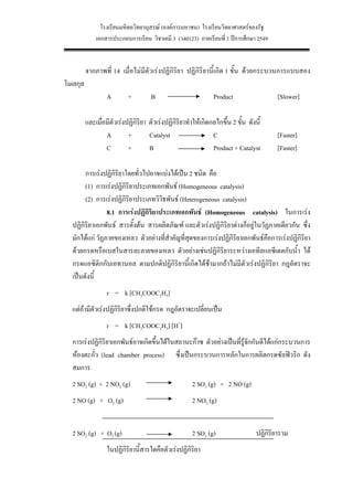 โรงเรียนมหิดลวิทยานุสรณ (องคการมหาชน) โรงเรียนวิทยาศาสตรของรัฐ
              เอกสารประกอบการเรียน วิชาเคมี 3 (ว40123) ภาคเรียนที่ 1 ปการศึกษา 2549


          จากภาพที่ 14 เมื่อไมมีตัวเรงปฏิกิริยา ปฏิกิริยานี้เกิด 1 ขั้น ดวยกระบวนการแบบสอง
โมเลกุล
                   A        +         B                          Product                   [Slower]

          และเมื่อมีตัวเรงปฏิกิริยา ตัวเรงปฏิกิริยาทําใหเกิดกลไกขึ้น 2 ขั้น ดังนี้
                  A         +        Catalyst                   C                          [Faster]
                  C         +        B                          Product + Catalyst         [Faster]

       การเรงปฏิกิริยาโดยทั่วไปอาจแบงไดเปน 2 ชนิด คือ
       (1) การเรงปฏิกิริยาประเภทเอกพันธ (Homogeneous catalysis)
       (2) การเรงปฏิกิริยาประเภทวิวิธพันธ (Heterogeneous catalysis)
                8.1 การเรงปฏิกิริยาประเภทเอกพันธ (Homogeneous catalysis) ในการเรง
  ปฏิกิริยาเอกพันธ สารตั้งตน สารผลิตภัณฑ และตัวเรงปฏิกิริยาตางก็อยูในวัฏภาคเดียวกัน ซึ่ง
  มักไดแก วัฏภาคของเหลว ตัวอยางที่สําคัญที่สุดของการเรงปฏิกิริยาเอกพันธคือการเรงปฏิกิริยา
  ดวยกรดหรือเบสในสารละลายของเหลว ตัวอยางเชนปฏิกิริยาระหวางเอทิลแอซีเตตกับน้ํา ได
  กรดแอซิติกกับเอทานอล ตามปกติปฏิกิริยานี้เกิดไดชามากถาไมมีตัวเรงปฏิกิริยา กฎอัตราจะ
  เปนดังนี้
                   r = k [CH3COOC2H5]
  แตถามีตัวเรงปฏิกิริยาซึ่งปกติใชกรด กฎอัตราจะเปลี่ยนเปน
                   r = k [CH3COOC2H5] [H+]
  การเรงปฏิกิริยาเอกพันธอาจเกิดขึ้นไดในสถานะกาซ ตัวอยางเปนที่รูจักกันดีไดแกกระบวนการ
  หองตะกั่ว (lead chamber process) ซึ่งเปนกระบวนการหลักในการผลิตกรดซัลฟวริก ดัง
  สมการ
  2 SO2 (g) + 2 NO2 (g)                                  2 SO3 (g) + 2 NO (g)
  2 NO (g) + O2 (g)                                      2 NO2 (g)


  2 SO2 (g) + O2 (g)                                     2 SO3 (g)                 ปฏิกิริยารวม
                   ในปฏิกิริยานีสารใดคือตัวเรงปฏิกิริยา
                                ้

                                                    36
 