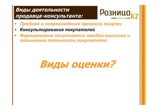 Виды деятельности
продавца-консультанта:
• Продажа и сопровождение процесса покупки
• Консультирование покупателей
• Формирование позитивного имиджа магазина и
  повышение лояльности покупателей




         Виды оценки?
 