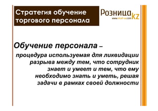 Стратегия обучение
торгового персонала


Обучение персонала –
процедура используемая для ликвидации
    разрыва между тем, что сотрудник
          знает и умеет и тем, что ему
      необходимо знать и уметь, решая
       задачи в рамках своей должности
 