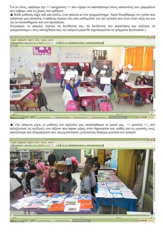 Για το τέλος, αφήσαμε την << υποχρέωση >> που είχαμε να απαντήσουμε στους αποστολείς των γραμμάτων
που λάβαμε, από τις χώρες των μαθητών.
☻ Κάθε μαθητής πήρε από μία κόλλα, έναν φάκελο κι ένα γραμματόσημο. Αφού θυμηθήκαμε τον τρόπο που
γράφουμε μια επιστολή, ο καθένας έγραψε όλα όσα επιθυμούσε για την εργασία που έγινε στην τάξη του και
για τα συναισθήματα που του προκάλεσε.
Ζωγράφισε το φάκελο, έγραψε τη διεύθυνσή του, τη διεύθυνση του παραλήπτη και κόλλησε το
γραμματόσημο ( τους υποσχέθηκα πως την επόμενη μέρα θα ταχυδρομούσα τα γράμματα προσωπικά ).




☻ Την επόμενη μέρα, οι μαθητές του σχολείου μας επισκέφθηκαν το μικρό μας << μουσείο >>, που
φιλοξενούσε τις συλλογές των τάξεων που πήραν μέρος στην δημιουργία του, καθώς και τις εργασίες τους,
αποτέλεσμα των πληροφοριών που επεξεργάστηκαν, μελετώντας διάφορα μουσεία του κόσμου.
 