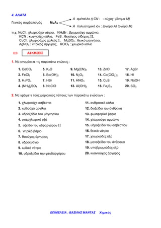 4. ΑΛΑΤΑ
                                          Α αµέταλλο ή CN : - ούχος (όνοµα Μ)
Γενικός συµβολισµός        MΨAΧ
                                          Α πολυατοµικό ιόν : (όνοµα Α) (όνοµα Μ)
π.χ, ΝαCl : χλωριούχο νάτριο, ΝΗ4Βr : βρωµιούχο αµµώνιο,
     KCN : κυανιούχο κάλιο, FeS : θειούχος σίδηρος ΙΙ,
     CuCl : χλωριούχος χαλκός Ι, MgSO4 : θειικό µαγνήσιο,
     ΑgΝΟ3 : νιτρικός άργυρος, ΚClO3 : χλωρικό κάλιο


/          ΑΣΚΗΣΕΙΣ

1. Να ονοµάσετε τις παρακάτω ενώσεις :

    1. CαCO3           5. K2O            9. Mg(CN)2          13. ZnO             17. AgBr
    2. FeCl3           6. Βα(ΟΗ)2        10. N2O5            14. Cα(ClO2)2       18. HI
    3. H3PO4           7. HBr            11. HNO3            15. CuS             19. NαOH
    4. (NH4)2SO4       8. NαClO          12. Al(OH)3         16. Fe2S3           20. SO3

2. Να γράψετε τους µοριακούς τύπους των παρακάτω ενώσεων :

    1. χλωριούχο ασβέστιο                           11. ανθρακικό κάλιο
    2. ιωδιούχο αργίλιο                             12. διοξείδιο του άνθρακα
    3. υδροξείδιο του µαγνησίου                     13. φωσφορικό βάριο
    4. υπερχλωρικό οξύ                              14. χλωριούχο αµµώνιο
    5. οξείδιο του υδραργύρου ΙΙ                    15. υδροξείδιο του ασβεστίου
    6. νιτρικό βάριο                                16. θειικό νάτριο
    7. θειούχος άργυρος                             17. χλωριώδες οξύ
    8. υδροκυάνιο                                   18. µονοξείδιο του άνθρακα
    9. ιωδικό νάτριο                                19. υποβρωµιώδες οξύ
    10. υδροξείδιο του ψευδαργύρου                  20. κυανιούχος άργυρος




                           ΕΠΙΜΕΛΕΙΑ : ΒΑΣΙΛΗΣ ΜΑΝΤΑΣ         Χηµικός
 