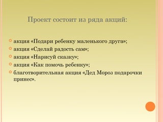 Проект состоит из ряда акций:

 акция «Подари ребенку маленького друга»;
 акция «Сделай радость сам»;

 акция «Нарисуй сказку»;

 акция «Как помочь ребенку»;

 благотворительная акция «Дед Мороз подарочки
  принес».
 