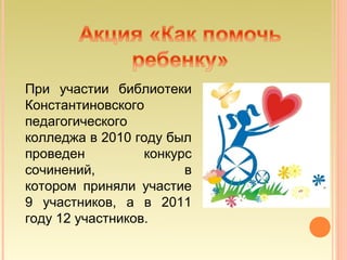 При участии библиотеки
Константиновского
педагогического
колледжа в 2010 году был
проведен          конкурс
сочинений,              в
котором приняли участие
9 участников, а в 2011
году 12 участников.
 