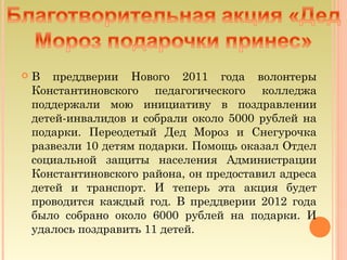    В преддверии Нового 2011 года волонтеры
    Константиновского педагогического колледжа
    поддержали мою инициативу в поздравлении
    детей-инвалидов и собрали около 5000 рублей на
    подарки. Переодетый Дед Мороз и Снегурочка
    развезли 10 детям подарки. Помощь оказал Отдел
    социальной защиты населения Администрации
    Константиновского района, он предоставил адреса
    детей и транспорт. И теперь эта акция будет
    проводится каждый год. В преддверии 2012 года
    было собрано около 6000 рублей на подарки. И
    удалось поздравить 11 детей.
 