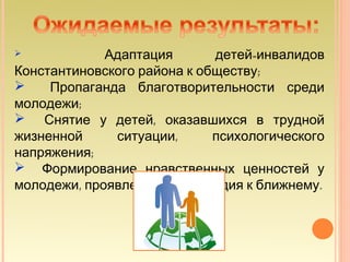             Адаптация       детей-инвалидов
Константиновского района к обществу;
    Пропаганда благотворительности среди
молодежи;
 Снятие у детей, оказавшихся в трудной
жизненной     ситуации,      психологического
напряжения;
 Формирование нравственных ценностей у
молодежи, проявление милосердия к ближнему.
 