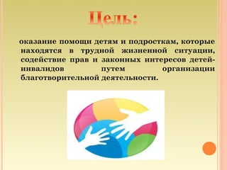 оказание помощи детям и подросткам, которые
находятся в трудной жизненной ситуации,
содействие прав и законных интересов детей-
инвалидов         путем         организации
благотворительной деятельности.
 