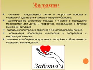      оказание    нуждающимся детям и подросткам помощи в
    социальной адаптации и самореализации в обществе;
    формирование системного подхода к участию в проведении
    мероприятий для детей и подростков, находящихся в трудной
    жизненной ситуации;
   развитие волонтёрского движения в Константиновском районе;
      организация пропаганды милосердия и сострадания к
    нуждающимся людям;
    активное приобщение подростков и молодёжи к общественно и
    социально важным делам.
 