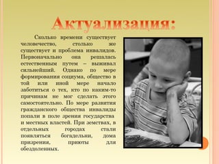 Сколько времени существует
человечество,      столько     же
существует и проблема инвалидов.
Первоначально     она    решалась
естественным путем – выживал
сильнейший. Однако по мере
формирования социума, общество в
той или иной мере начало
заботиться о тех, кто по каким-то
причинам не мог сделать этого
самостоятельно. По мере развития
гражданского общества инвалиды
попали в поле зрения государства 
и местных властей. При земствах, в
отдельных       городах     стали
появляться    богадельни,    дома
призрения,       приюты       для
обездоленных.
 