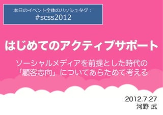 本⽇日のイベント全体のハッシュタグ：
    #scss2012




ソーシャルメディアを前提とした時代の
「顧客志向」についてあらためて考える


                     2012.7.27
                        河野 武
 