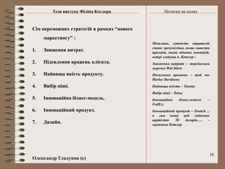 Тези виступу Філіпа Котлера                Нотатки на полях


Сім переможних стратегій в рамках “нового
     маркетингу” :
                                            Можливо, сутність стратегій
                                            стане зрозуміліша, якщо навести
1.   Зниження витрат.                       прилади, назви відомих компаній,
                                            котрі згадував п. Котлер :
2.   Підсилення вражень клієнта.            Зниження витрат – торгівельна
                                            мережа Wal-Mart;
3.   Найвища якість продукту.               Посилення вражень – той же
                                            Harley Davidson;
4.   Вибір ніші.                            Найвища якість – Toyota;
                                            Вибір ніші – Tetra;
5.   Інноваційна бізнес-модель.             Інноваційна     бізнес-модель   –
                                            FedEx;
6.   Інноваційний продукт.                  Інноваційний продукт – Swatch ...
                                            я сам ношу цей годинник
                                            вартістю     50   доларів…,     -
7.   Дизайн.                                зауважив Котлер.




                                                                            16
Олександр Гладунов (с)
 