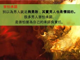 害怕承諾
別以為男人就足夠勇敢，其實男人也是懦弱的。
      很多男人害怕承諾，
   是害怕要為自己的承諾負責任。
 