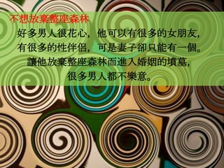 不想放棄整座森林
 好多男人很花心，他可以有很多的女朋友，
 有很多的性伴侶，可是妻子卻只能有一個。
  讓他放棄整座森林而進入婚姻的墳墓，
      很多男人都不樂意。
 