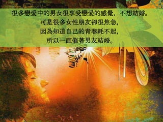 很多戀愛中的男女很享受戀愛的感覺，不想結婚。
    可是很多女性朋友卻很焦急，
    因為知道自己的青春耗不起，
     所以一直催著男友結婚。
 