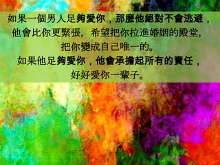 如果一個男人足夠愛你，那麼他絕對不會逃避，
他會比你更緊張，希望把你拉進婚姻的殿堂，
     把你變成自己唯一的。
 如果他足夠愛你，他會承擔起所有的責任，
      好好愛你一輩子。
 