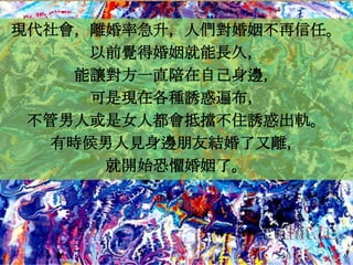 現代社會，離婚率急升，人們對婚姻不再信任。
     以前覺得婚姻就能長久，
    能讓對方一直陪在自己身邊，
     可是現在各種誘惑遍布，
 不管男人或是女人都會抵擋不住誘惑出軌。
  有時候男人見身邊朋友結婚了又離，
      就開始恐懼婚姻了。
 