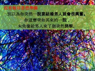 沒有做好思想準備
 別以為你突然一說要結婚男人就會很興奮。
     你這麼突如其來的一說，
   未免像給男人來了個突然襲擊。
 