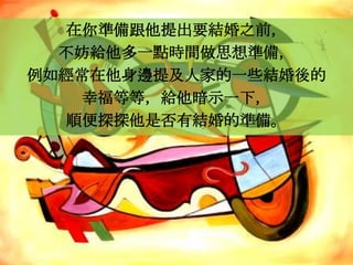 在你準備跟他提出要結婚之前，
  不妨給他多一點時間做思想準備，
例如經常在他身邊提及人家的一些結婚後的
   幸福等等，給他暗示一下，
  順便探探他是否有結婚的準備。
 