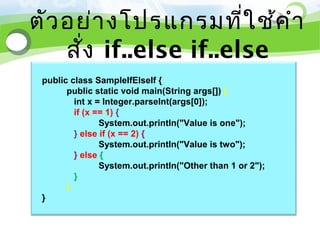 ตัว อย่า งโปรแกรมที่ใ ช้ค ำา
    สั่ง if..else if..else
 public class SampleIfElseIf {
       public static void main(String args[]) {
         int x = Integer.parseInt(args[0]);
         if (x == 1) {
                System.out.println("Value is one");
         } else if (x == 2) {
                System.out.println("Value is two");
         } else {
                System.out.println("Other than 1 or 2");
         }
       }
 }
 