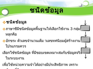 ชนิด ข้อ มูล
ชนิด ข้อ มูล
ภาษาซีมีชนิดข้อมูลพื้นฐานให้เลือกใช้งาน 3 กลุ่ม
 หลุกคือ
อักขระ ตัวเลขจำานวนเต็ม วเลขทศนิยมผู้สร้างงาน
 โปรแกรมควร
เลือกใช้ชนิดข้อมูล ที่มีขอบเขตเหมาะสมกับข้อมูลจริง
  ในระบบงาน
เพื่อใช้หน่วยความจำาได้อย่างมีประสิทธิภาพ เพราะ
 