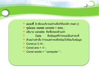    แบบที่ 3 เขียนบริเวณส่วนฟังก์ชั่นหลัก main ()
   รูป แบบ const variable = data ;
   อธิบาย variable คือชื่อของตัวแปร
           Data        คือข้อมูลที่กำาหนดเป็นค่าคงที่
   ตัวอย่างคำาสั่ง กำาหนดค่าคงที่พร้อมให้จัดเก็บข้อมูล
   Const pi 3.14 ;
   Const ans = ‘n’ ;
   Const words = “ computer “ ;
 