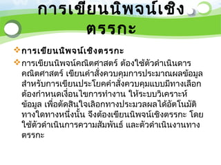 การเขีย นนิพ จน์เ ชิง
           ตรรกะ
 การเขีย นนิพ จน์เ ชิง ตรรกะ
 การเขียนนิพจน์คณิตศาสตร์ ต้องใช้ตัวดำาเนินดาร
  คณิตศาสตร์ เขียนคำาสั่งควบคุมการประมาณผลข้อมูล
  สำาหรับการเขียนประโยคคำาสั่งควบคุมแบบมีทางเลือก
  ต้องกำาหนดเงื่อนไขการทำางาน ให้ระบบวิเคราะห์
  ข้อมูล เพือตัดสินใจเลิอกทางประมวลผลได้อัตโนมัติ
            ่
  ทางใดทางหนึงนั้น จึงต้องเขียนนิพจน์เชิงตรรกะ โดย
                ่
  ใช้ตัวดำาเนินการความสัมพันธ์ และตัวดำาเนินงานทาง
  ตรรกะ
 