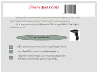 รหัสแท่ง (BAR CODE)

         รหัสแท่ง เป็ นเครื่องหมำยประจำตัวสินค้ำมีลกษณะเป็ นเส้นแถบสีดำสลับขำวมีควำมหนำบำงไม่เท่ำกัน กำรอ่ำน
                                                   ั
รหัสแท่งทำได้โดยนำแถบสัญลักษณ์ผ่ำนเครื่องอ่ำนบำร์โค้ดเรียกว่ำเครื่องกรำดตรวจเลเซอร์ (Scanner)
         ปี พ.ศ. 2513 ประเทศสหรัฐอเมริ กาได้คิดค้นรหัสแท่งให้เป็ นมาตรฐาน เพื่อเป็ นประโยชน์แก่ธุรกิจ
การค้าและอุตสาหกรรม



                             ประโยชน์ของรหัสแท่ง

           ลดขึ้นตอนประหยัดเวลำในกำรกดหลำยเลขสินค้ำทำให้ผูบริโภคได้รบบริกำรทีรวดเร็ว
                                                          ้         ั       ่
            ลดควำมผิดพลำดในเรื่องรำคำสินค้ำ ระบุแหล่งผลิตของผลิตแต่ละรำย
            เพิมประสิทธิภำพในกำรบริหำรกำรขำย ข้อมูลจำกรหัสแท่งจะช่วยให้ผูประกอบกำร
               ่                                                         ้
            ตัดสินใจงำนด้ำนกำรผลิต กำรจัดซื้อ และกำรตลำดได้อย่ำงรวดเร็ว
 