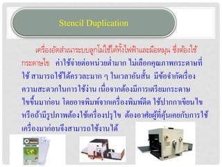 Stencil Duplication
       เครื่องอัดสำเนำระบบลูกโม่ใช้ได้ทงไฟฟ้ ำและมือหมุน ซึงต้องใช้
                                       ั้                 ่
กระดำษไข ค่าใช้จ่ายต่อหน่วยต่ามาก ไม่เลือกคุณภาพกระดาษที่
ใช้ สามารถใช้ได้ครวละมาก ๆ ในเวลาอันสั้น มีขอจากัดเรื่ อง
                                                      ้
ความสะดวกในการใช้ง่าน เนื่อจากต้องมีการเตรี ยมกระดาษ
ไขขื้นมาก่อน โดยอาจพิมพ์จากเครื่ องพิมพ์ดีด ใช้ปากกาเขียนไข
หรื อถ้ามีรูปภาพต้องใช้เครื่ องปรุ ไข ต้องอาศยผูที่คุนเคยกับการใช้
                                                    ้ ้
เครื่ องมาก่อนจึงสามารถใช้งานได้
 