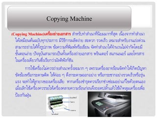 Copying Machine
(Copying Machine)เครื่องถ่ายเอกสาร สำหรับทำสำเนำทีนิยมมำกทีสุด เนื่องจำกทำสำเนำ
                                                  ่        ่
  ได้เหมือนต้นฉบับทุกประกำร มีวธกำรผลิตง่ำย สะดวก รวดเร็ว เหมำะสำหรับงำนเร่งด่วน
                                    ิี
  สำมำรถถ่ำยได้ทงรูปภำพ ข้อควำมทีพมพ์หรือเขียน จัดทำสำเนำได้จำนวนไม่จำกัดโดยมี
                     ั้                 ่ ิ
  ขันตอนง่ำย ปัจจุบนสำมำรถเป็ นทังเครื่องถ่ำยเอกสำร พรินเตอร์ สแกนเนอร์ และโทรสำร
     ้                  ั            ้
  ในเครื่องเดียวกันซึงเรียกว่ำมัลติฟงก์ชน
                          ่            ั ั
          กำรใช้เครื่องไม่ควรถ่ำยสำเนำครังละมำก ๆ เพรำะเครื่องอำจร้อนจัดทำให้เกิดปัญหำ
                                            ้
  ขัดข้องหรือกระดำษติด ให้ค่อย ๆ ดึงกระดำษออกอย่ำง หรือกระชำกอย่ำงรวดเร็วหรือรุ่น
  แรง จะทำให้ลูกยำงของเครื่องเสีย หำกเครื่องชำรุดควรเรียกช่ำงซ่อมอย่ำแก้ไขด้วยตนเอง
  เมือเลิกใช้เครื่องควรรอให้เครื่องคลำยควำมร้อนก่อนจึงถอดปลั ๊กแล ้วใช้ผำ้ คลุมเครื่องเพือ
       ่                                                                                 ่
  ป้ องกันฝุ่น
 