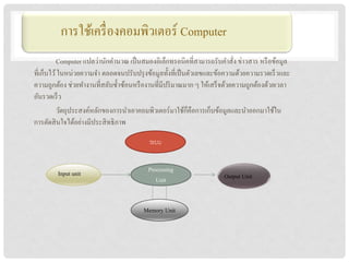 การใช้เครื่ องคอมพิวกำ Computer
                             เตอร์
          Computer แปลว่านักคานวณ เป็ นสมองอิเล็กทรอนิคที่สามารถรับคาสัง ข่าวสาร หรื อข้อมูล
                                                                           ่
ที่เก็บไว้ ในหน่วยความจา ตลอดจนปรับปรุ งข้อมูลทั้งที่เป็ นตัวเลขและข้อความด้วยความรวดเร็ วและ
ความถูกต้อง ช่วยทางานที่สลับซ้ าซ้อนหรื องานที่มีปริ มาณมาก ๆ ให้เสร็ จด้วยความถูกต้องด้วยเวลา
อันรวดเร็ ว
                                                          ็
          วัตถุประสงค์หลักของการนาเอาคอมพิวเตอร์มาใช้กคือการเก็บข้อมูลและนาออกมาใช้ใน
การตัดสิ นใจได้อย่างมีประสิ ทธิ ภาพ

                                          ระบบ


        Input unit                        Processing
                                             Unit                    Output Unit


                                        Memory Unit
 