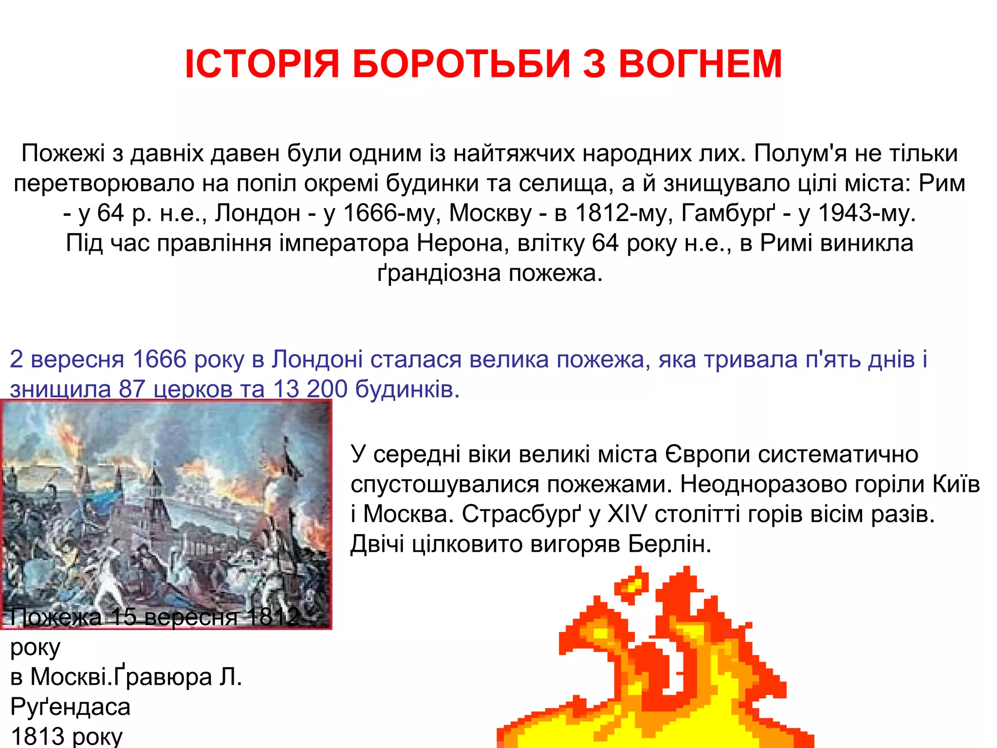 ІСТОРІЯ БОРОТЬБИ З ВОГНЕМ

 Пожежі з давніх давен були одним із найтяжчих народних лих. Полум'я не тільки
перетворювало на попіл окремі будинки та селища, а й знищувало цілі міста: Рим
    - у 64 р. н.е., Лондон - у 1666-му, Москву - в 1812-му, Гамбурґ - у 1943-му.
    Під час правління імператора Нерона, влітку 64 року н.е., в Римі виникла
                                  ґрандіозна пожежа.


2 вересня 1666 року в Лондоні сталася велика пожежа, яка тривала п'ять днів і
знищила 87 церков та 13 200 будинків.

                            У середні віки великі міста Європи систематично
                            спустошувалися пожежами. Неодноразово горіли Київ
                            і Москва. Страсбурґ у XIV столітті горів вісім разів.
                            Двічі цілковито вигоряв Берлін.

Пожежа 15 вересня 1812
року
в Москві.Ґравюра Л.
Руґендаса
1813 року
 