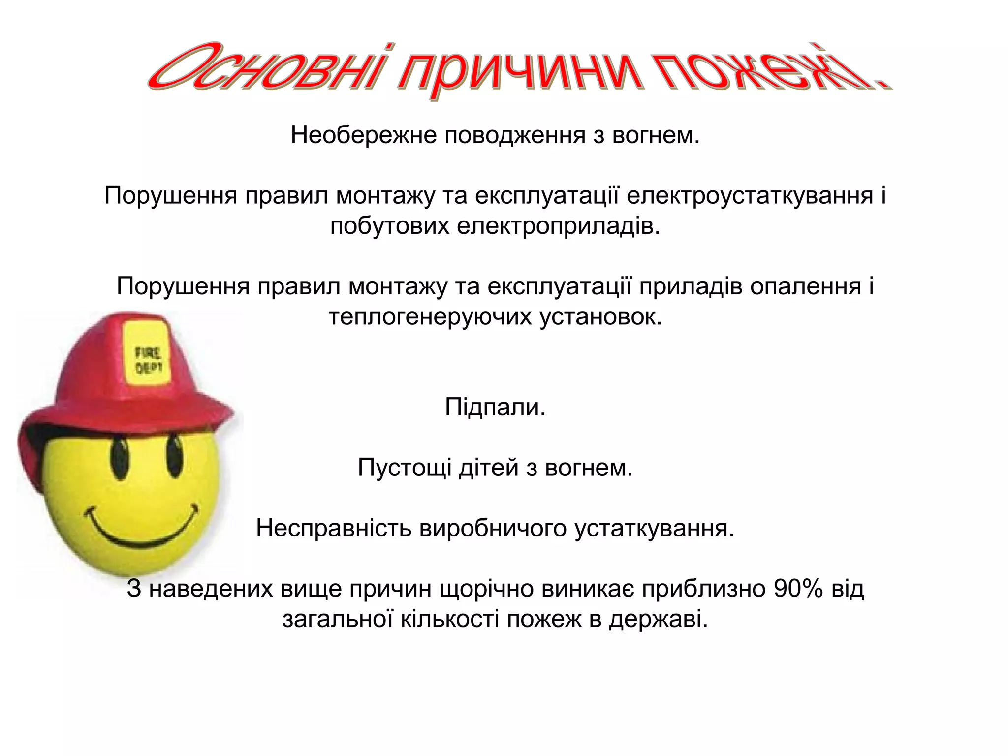 Необережне поводження з вогнем.

Порушення правил монтажу та експлуатації електроустаткування і
                побутових електроприладів.

Порушення правил монтажу та експлуатації приладів опалення і
               теплогенеруючих установок.


                           Підпали.

                    Пустощі дітей з вогнем.

            Несправність виробничого устаткування.

 З наведених вище причин щорічно виникає приблизно 90% від
             загальної кількості пожеж в державі.
 