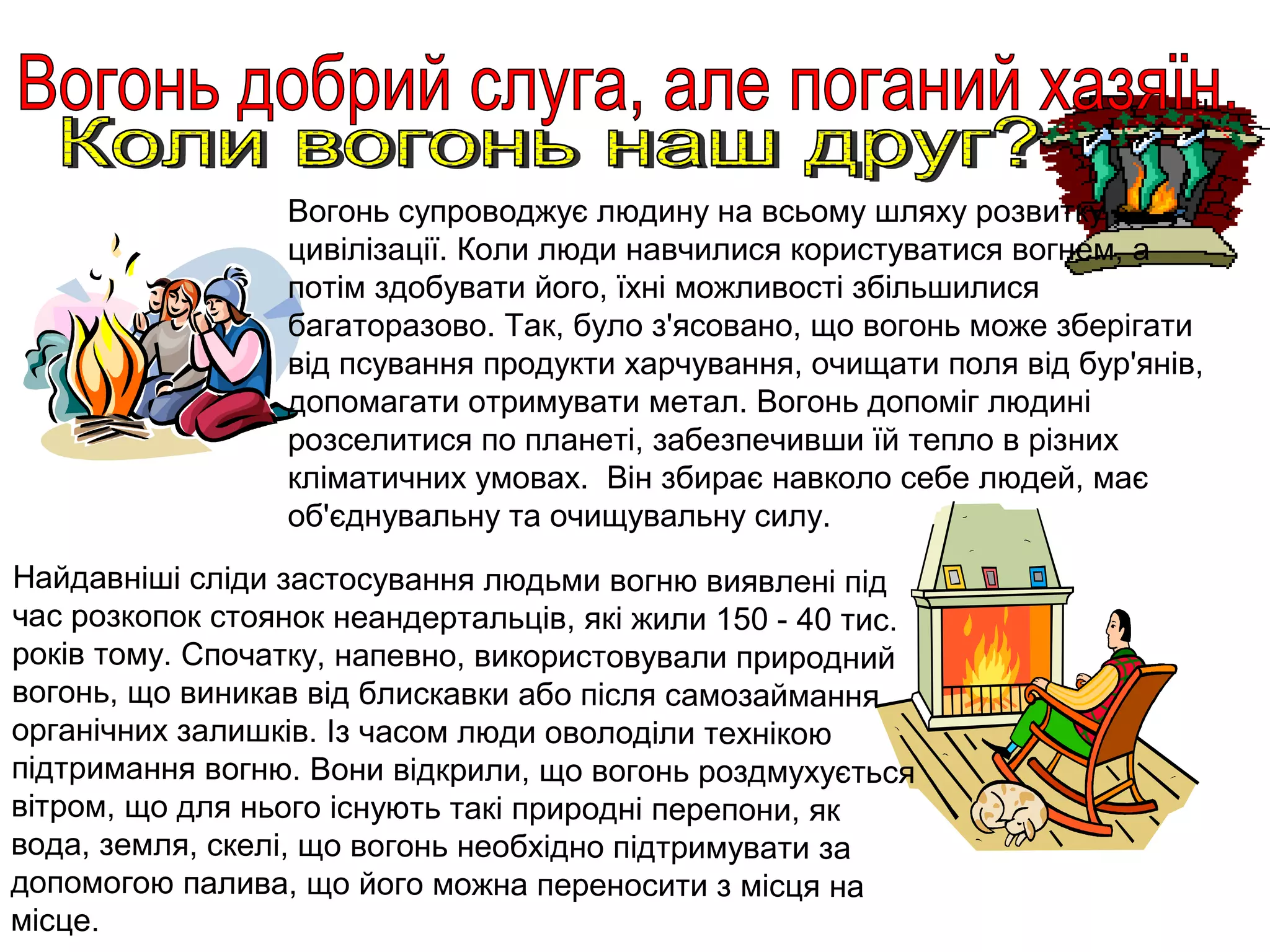 Вогонь супроводжує людину на всьому шляху розвитку
                  цивілізації. Коли люди навчилися користуватися вогнем, а
                  потім здобувати його, їхні можливості збільшилися
                  багаторазово. Так, було з'ясовано, що вогонь може зберігати
                  від псування продукти харчування, очищати поля від бур'янів,
                  допомагати отримувати метал. Вогонь допоміг людині
                  розселитися по планеті, забезпечивши їй тепло в різних
                  кліматичних умовах. Він збирає навколо себе людей, має
                  об'єднувальну та очищувальну силу.
Найдавніші сліди застосування людьми вогню виявлені під
час розкопок стоянок неандертальців, які жили 150 - 40 тис.
років тому. Спочатку, напевно, використовували природний
вогонь, що виникав від блискавки або після самозаймання
органічних залишків. Із часом люди оволоділи технікою
підтримання вогню. Вони відкрили, що вогонь роздмухується
вітром, що для нього існують такі природні перепони, як
вода, земля, скелі, що вогонь необхідно підтримувати за
допомогою палива, що його можна переносити з місця на
місце.
 