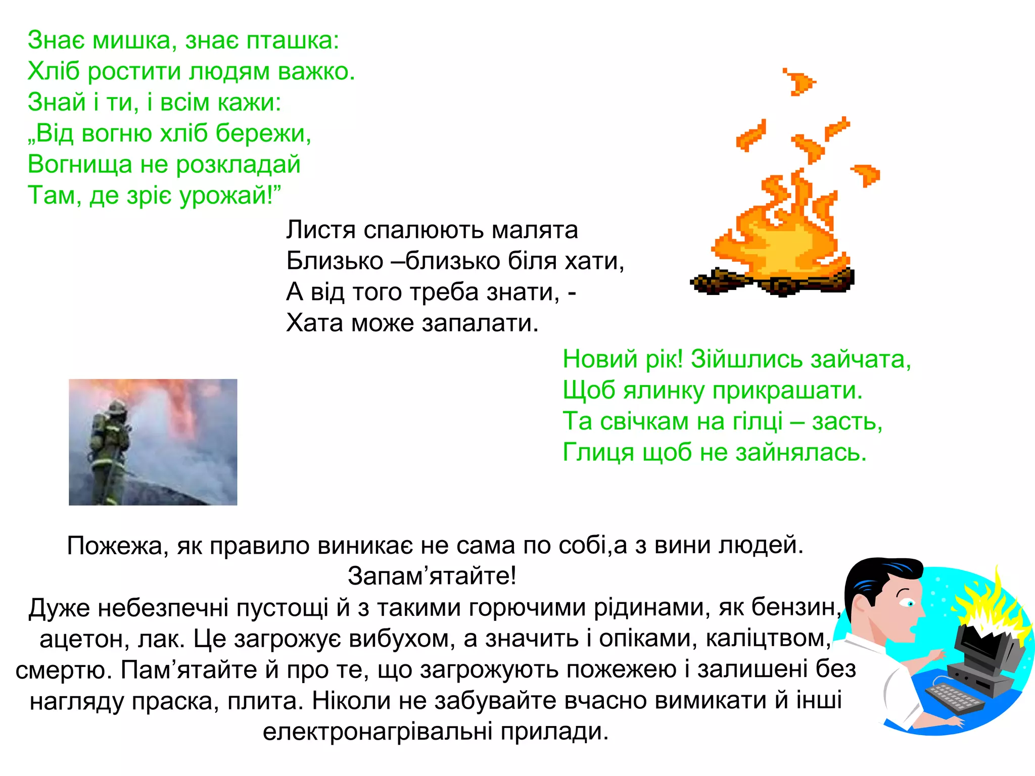 Знає мишка, знає пташка:
Хліб ростити людям важко.
Знай і ти, і всім кажи:
„Від вогню хліб бережи,
Вогнища не розкладай
Там, де зріє урожай!”
                        Листя спалюють малята
                        Близько –близько біля хати,
                        А від того треба знати, -
                        Хата може запалати.
                                               Новий рік! Зійшлись зайчата,
                                               Щоб ялинку прикрашати.
                                               Та свічкам на гілці – засть,
                                               Глиця щоб не зайнялась.


    Пожежа, як правило виникає не сама по собі,а з вини людей.
                           Запам’ятайте!
 Дуже небезпечні пустощі й з такими горючими рідинами, як бензин,
  ацетон, лак. Це загрожує вибухом, а значить і опіками, каліцтвом,
смертю. Пам’ятайте й про те, що загрожують пожежею і залишені без
 нагляду праска, плита. Ніколи не забувайте вчасно вимикати й інші
                    електронагрівальні прилади.
 