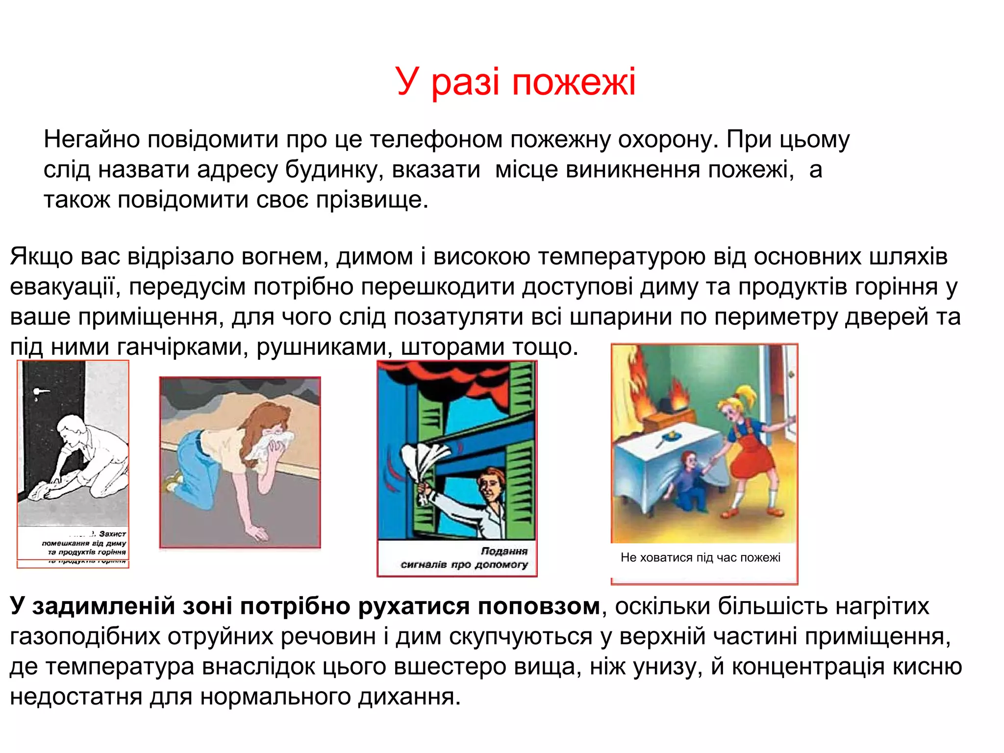 У разі пожежі
  Негайно повідомити про це телефоном пожежну охорону. При цьому
  слід назвати адресу будинку, вказати місце виникнення пожежі, а
  також повідомити своє прізвище.

Якщо вас відрізало вогнем, димом і високою температурою від основних шляхів
евакуації, передусім потрібно перешкодити доступові диму та продуктів горіння у
ваше приміщення, для чого слід позатуляти всі шпарини по периметру дверей та
під ними ганчірками, рушниками, шторами тощо.




                                                  Не ховатися під час пожежі



У задимленій зоні потрібно рухатися поповзом, оскільки більшість нагрітих
газоподібних отруйних речовин і дим скупчуються у верхній частині приміщення,
де температура внаслідок цього вшестеро вища, ніж унизу, й концентрація кисню
недостатня для нормального дихання.
 