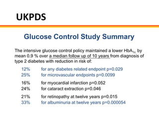 UKPDS
    Glucose Control Study Summary
The intensive glucose control policy maintained a lower HbA1c by
mean 0.9 % over a median follow up of 10 years from diagnosis of
type 2 diabetes with reduction in risk of:
   12%       for any diabetes related endpoint p=0.029
   25%       for microvascular endpoints p=0.0099
   16%       for myocardial infarction p=0.052
   24%       for cataract extraction p=0.046
   21%       for retinopathy at twelve years p=0.015
   33%       for albuminuria at twelve years p=0.000054
 
