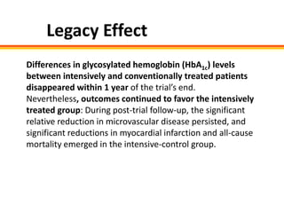 Legacy Effect
Differences in glycosylated hemoglobin (HbA1c) levels
between intensively and conventionally treated patients
disappeared within 1 year of the trial’s end.
Nevertheless, outcomes continued to favor the intensively
treated group: During post-trial follow-up, the significant
relative reduction in microvascular disease persisted, and
significant reductions in myocardial infarction and all-cause
mortality emerged in the intensive-control group.
 