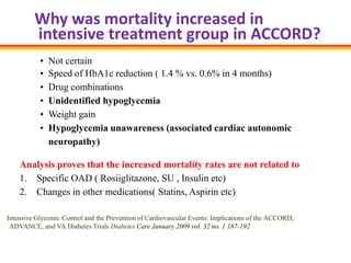 Why was mortality increased in
         intensive treatment group in ACCORD?
           •   Not certain
           •   Speed of HbA1c reduction ( 1.4 % vs. 0.6% in 4 months)
           •   Drug combinations
           •   Unidentified hypoglycemia
           •   Weight gain
           •   Hypoglycemia unawareness (associated cardiac autonomic
               neuropathy)

    Analysis proves that the increased mortality rates are not related to
    1. Specific OAD ( Rosiiglitazone, SU , Insulin etc)
    2. Changes in other medications( Statins, Aspirin etc)

Intensive Glycemic Control and the Prevention of Cardiovascular Events: Implications of the ACCORD,
 ADVANCE, and VA Diabetes Trials Diabetes Care January 2009 vol. 32 no. 1 187-192
 
