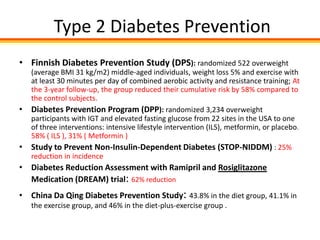 Type 2 Diabetes Prevention
• Finnish Diabetes Prevention Study (DPS): randomized 522 overweight
    (average BMI 31 kg/m2) middle-aged individuals, weight loss 5% and exercise with
    at least 30 minutes per day of combined aerobic activity and resistance training; At
    the 3-year follow-up, the group reduced their cumulative risk by 58% compared to
    the control subjects.
•   Diabetes Prevention Program (DPP): randomized 3,234 overweight
    participants with IGT and elevated fasting glucose from 22 sites in the USA to one
    of three interventions: intensive lifestyle intervention (ILS), metformin, or placebo.
    58% ( ILS ), 31% ( Metformin )
•   Study to Prevent Non-Insulin-Dependent Diabetes (STOP-NIDDM) : 25%
    reduction in incidence
• Diabetes Reduction Assessment with Ramipril and Rosiglitazone
  Medication (DREAM) trial: 62% reduction
• China Da Qing Diabetes Prevention Study: 43.8% in the diet group, 41.1% in
    the exercise group, and 46% in the diet-plus-exercise group .
 