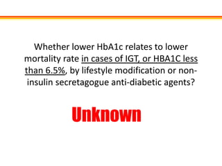 Whether lower HbA1c relates to lower
mortality rate in cases of IGT, or HBA1C less
than 6.5%, by lifestyle modification or non-
 insulin secretagogue anti-diabetic agents?


            Unknown
 