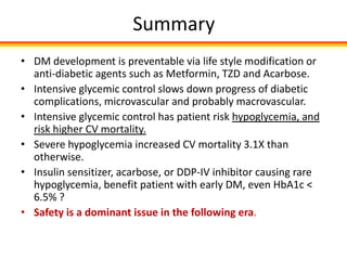 Summary
• DM development is preventable via life style modification or
  anti-diabetic agents such as Metformin, TZD and Acarbose.
• Intensive glycemic control slows down progress of diabetic
  complications, microvascular and probably macrovascular.
• Intensive glycemic control has patient risk hypoglycemia, and
  risk higher CV mortality.
• Severe hypoglycemia increased CV mortality 3.1X than
  otherwise.
• Insulin sensitizer, acarbose, or DDP-IV inhibitor causing rare
  hypoglycemia, benefit patient with early DM, even HbA1c <
  6.5% ?
• Safety is a dominant issue in the following era.
 