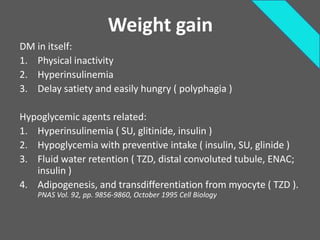 Weight gain
DM in itself:
1. Physical inactivity
2. Hyperinsulinemia
3. Delay satiety and easily hungry ( polyphagia )

Hypoglycemic agents related:
1. Hyperinsulinemia ( SU, glitinide, insulin )
2. Hypoglycemia with preventive intake ( insulin, SU, glinide )
3. Fluid water retention ( TZD, distal convoluted tubule, ENAC;
   insulin )
4. Adipogenesis, and transdifferentiation from myocyte ( TZD ).
    PNAS Vol. 92, pp. 9856-9860, October 1995 Cell Biology
 