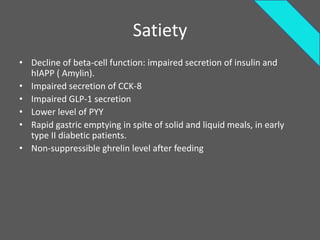 Satiety
• Decline of beta-cell function: impaired secretion of insulin and
  hIAPP ( Amylin).
• Impaired secretion of CCK-8
• Impaired GLP-1 secretion
• Lower level of PYY
• Rapid gastric emptying in spite of solid and liquid meals, in early
  type II diabetic patients.
• Non-suppressible ghrelin level after feeding
 