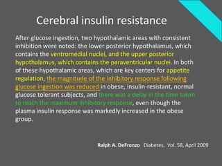 Cerebral insulin resistance
After glucose ingestion, two hypothalamic areas with consistent
inhibition were noted: the lower posterior hypothalamus, which
contains the ventromedial nuclei, and the upper posterior
hypothalamus, which contains the paraventricular nuclei. In both
of these hypothalamic areas, which are key centers for appetite
regulation, the magnitude of the inhibitory response following
glucose ingestion was reduced in obese, insulin-resistant, normal
glucose tolerant subjects, and there was a delay in the time taken
to reach the maximum inhibitory response, even though the
plasma insulin response was markedly increased in the obese
group.


                              Ralph A. DeFronzo Diabetes, Vol. 58, April 2009
 