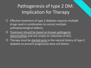 Pathogenesis of type 2 DM:
           Implication for Therapy
 Effective treatment of type 2 diabetes requires multiple
  drugs used in combination to correct multiple
  pathophysiological defects.
 Treatment should be based on known pathogenic
  abnormalities and not simply on reduction of A1C.
 Therapy must be started early in the natural history of type 2
  diabetes to prevent progressive beta-cell failure.
 