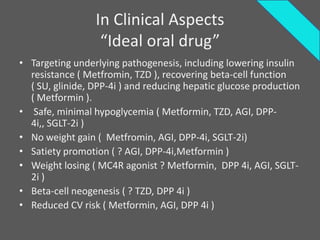 In Clinical Aspects
                  “Ideal oral drug”
• Targeting underlying pathogenesis, including lowering insulin
  resistance ( Metfromin, TZD ), recovering beta-cell function
  ( SU, glinide, DPP-4i ) and reducing hepatic glucose production
  ( Metformin ).
• Safe, minimal hypoglycemia ( Metformin, TZD, AGI, DPP-
  4i,, SGLT-2i )
• No weight gain ( Metfromin, AGI, DPP-4i, SGLT-2i)
• Satiety promotion ( ? AGI, DPP-4i,Metformin )
• Weight losing ( MC4R agonist ? Metformin, DPP 4i, AGI, SGLT-
  2i )
• Beta-cell neogenesis ( ? TZD, DPP 4i )
• Reduced CV risk ( Metformin, AGI, DPP 4i )
 