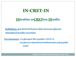IN-CRET-IN
           INtestine seCRETion INsulin


 Definition: gut derived factors that increase glucose
 stimulated insulin secretion

Two hormones: (1) glucagon-like peptide-1 (GLP-1)
               (2) glucose-dependent insulinotropic polypeptide
                  (GIP)



                            Source :Creutzfeldt Diabetologia 28: 5645 1985
 
