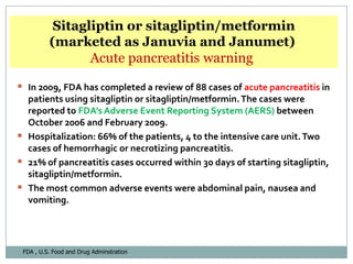 Sitagliptin or sitagliptin/metformin
          (marketed as Januvia and Janumet)
                 Acute pancreatitis warning

 In 2009, FDA has completed a review of 88 cases of acute pancreatitis in
  patients using sitagliptin or sitagliptin/metformin. The cases were
  reported to FDA’s Adverse Event Reporting System (AERS) between
  October 2006 and February 2009.
 Hospitalization: 66% of the patients, 4 to the intensive care unit. Two
  cases of hemorrhagic or necrotizing pancreatitis.
 21% of pancreatitis cases occurred within 30 days of starting sitagliptin,
  sitagliptin/metformin.
 The most common adverse events were abdominal pain, nausea and
  vomiting.




 FDA , U.S. Food and Drug Adminstration
 