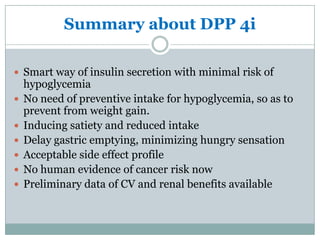 Summary about DPP 4i

 Smart way of insulin secretion with minimal risk of
    hypoglycemia
   No need of preventive intake for hypoglycemia, so as to
    prevent from weight gain.
   Inducing satiety and reduced intake
   Delay gastric emptying, minimizing hungry sensation
   Acceptable side effect profile
   No human evidence of cancer risk now
   Preliminary data of CV and renal benefits available
 
