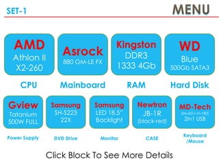 SET-1



  AMD               Asrock
                                     Kingston              WD
  Athlon II                            DDR3                 Blue
                    880 GM-LE FX
  X2-260                             1333 4Gb            500Gb SATA3

    CPU            Mainboard              RAM            Hard Disk

Gview           Samsung      Samsung       Newtron         MD-Tech
Tatanium         SH-S223      LED 18.5”     JB-1R           (kb-601/ m-180)

                   22X        Backlight    (black-red)       2in1 USB
500W FULL

Power Supply                                                 Keyboard
                 DVD Drive     Monitor          CASE
                                                              /Mouse


               Click Block To See More Details
 